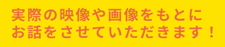 実際の映像や画像をもとにお話をさせていただきます！