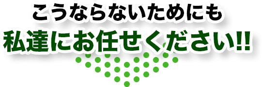 こうならないためにも私達にお任せください!!